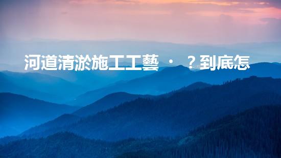 河道清淤施工工藝？到底怎么選才好呢！